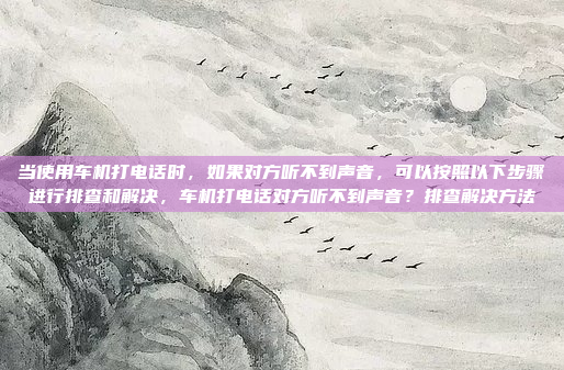当使用车机打电话时,如果对方听不到声音,可以按照以下步骤进行排查和解决,车机打电话对方听不到声音?排查解决方法