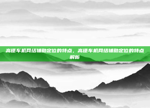 高德车机网络辅助定位的特点，高德车机网络辅助定位的特点解析