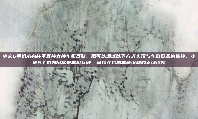小米6手机本身并不直接支持车机互联，但可以通过以下方式实现与车载设备的连接，小米6手机如何实现车机互联，间接连接与车载设备的无缝连接