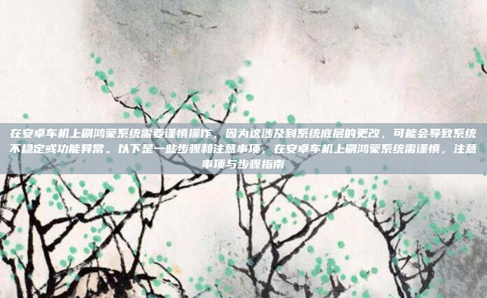 在安卓车机上刷鸿蒙系统需要谨慎操作,因为这涉及到系统底层的更改,可能会导致系统不稳定或功能异常。以下是一些步骤和注意事项,在安卓车机上刷鸿蒙系统需谨慎,注意事项与步骤指南