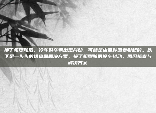 换了机脚胶后,冷车时车辆出现抖动,可能是由多种因素引起的。以下是一步步的排查和解决方案,换了机脚胶后冷车抖动,原因排查与解决方案