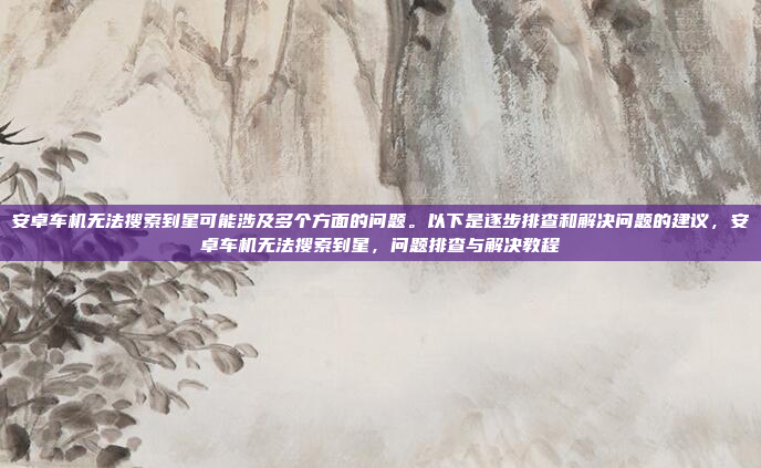 安卓车机无法搜索到星可能涉及多个方面的问题。以下是逐步排查和解决问题的建议,安卓车机无法搜索到星,问题排查与解决教程