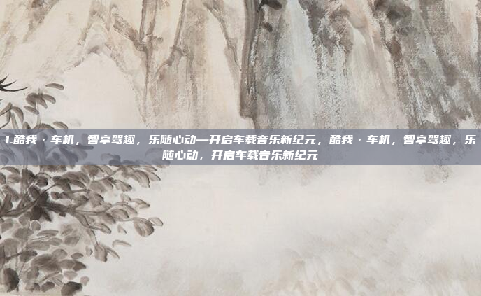 1.酷我·车机，智享驾趣，乐随心动—开启车载音乐新纪元，酷我·车机，智享驾趣，乐随心动，开启车载音乐新纪元