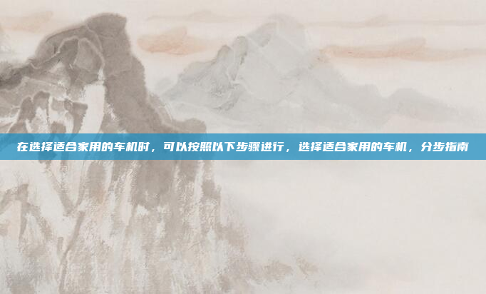 在选择适合家用的车机时,可以按照以下步骤进行,选择适合家用的车机,分步指南
