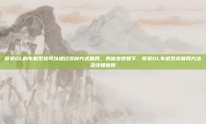 帝豪GL的车机系统可以通过多种方式联网，具体步骤如下，帝豪GL车机系统联网方法及详细步骤