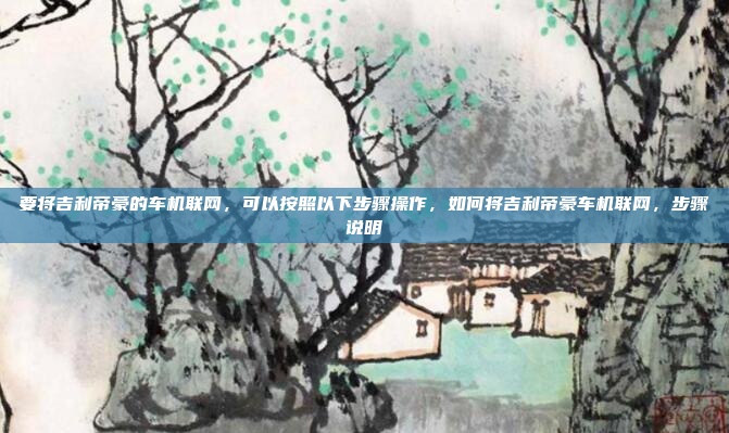 要将吉利帝豪的车机联网，可以按照以下步骤操作，如何将吉利帝豪车机联网，步骤说明