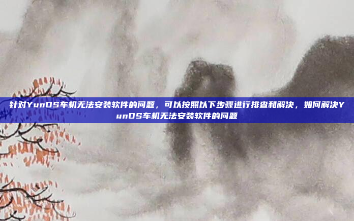 针对YunOS车机无法安装软件的问题,可以按照以下步骤进行排查和解决,如何解决YunOS车机无法安装软件的问题