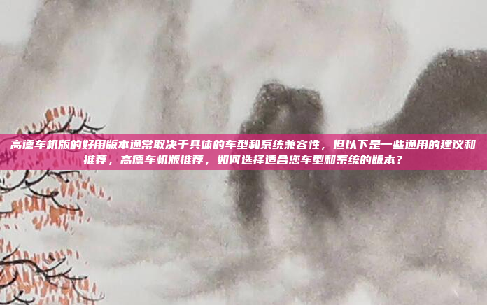 高德车机版的好用版本通常取决于具体的车型和系统兼容性，但以下是一些通用的建议和推荐，高德车机版推荐，如何选择适合您车型和系统的版本？