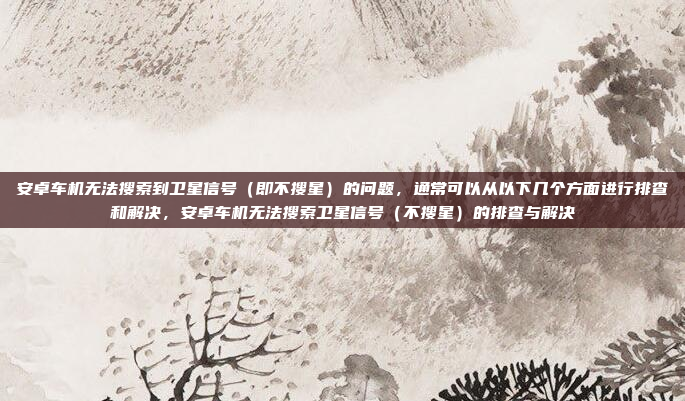 安卓车机无法搜索到卫星信号(即不搜星)的问题,通常可以从以下几个方面进行排查和解决,安卓车机无法搜索卫星信号(不搜星)的排查与解决