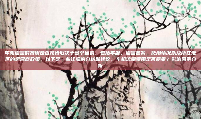 车机流量的费用是否昂贵取决于多个因素,包括车型、流量套餐、使用情况以及所在地区的运营商政策。以下是一些详细的分析和建议,车机流量费用是否昂贵?影响因素分析