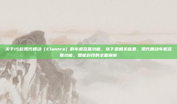 关于15款现代朗动(Elantra)的车机互联功能,以下是相关信息,现代朗动车机互联功能,智能科技的全面解析