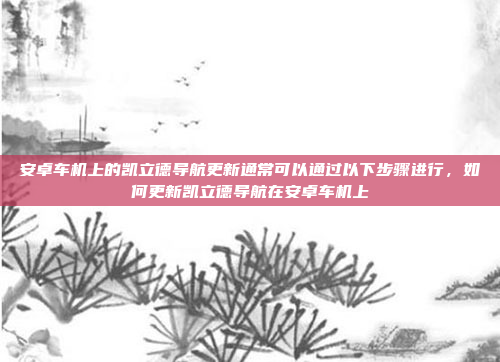 安卓车机上的凯立德导航更新通常可以通过以下步骤进行,如何更新凯立德导航在安卓车机上