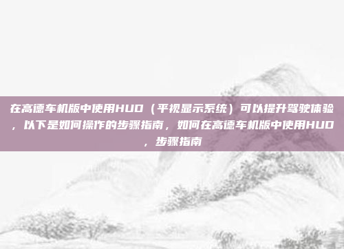 在高德车机版中使用HUD（平视显示系统）可以提升驾驶体验，以下是如何操作的步骤指南，如何在高德车机版中使用HUD，步骤指南