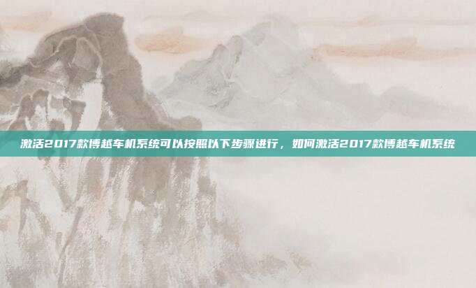 激活2017款博越车机系统可以按照以下步骤进行，如何激活2017款博越车机系统
