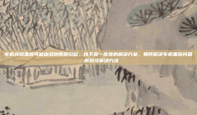 车机突然黑屏可能由多种原因引起,以下是一步步的解决方案,如何解决车机黑屏问题,原因及解决方法