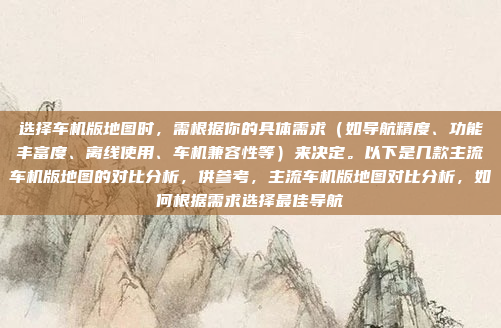 选择车机版地图时,需根据你的具体需求(如导航精度、功能丰富度、离线使用、车机兼容性等)来决定。以下是几款主流车机版地图的对比分析,供参考,主流车机版地图对比分析,如何根据需求选择最佳导航