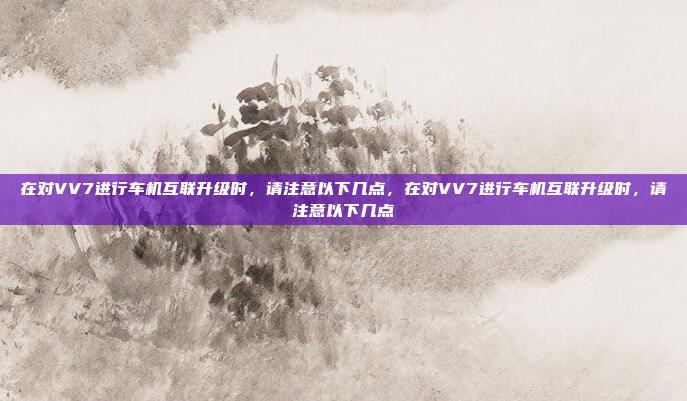 在对VV7进行车机互联升级时，请注意以下几点，在对VV7进行车机互联升级时，请注意以下几点
