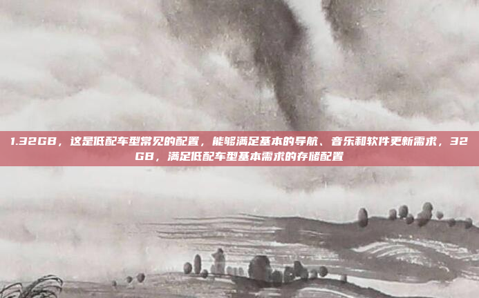 1.32GB，这是低配车型常见的配置，能够满足基本的导航、音乐和软件更新需求，32GB，满足低配车型基本需求的存储配置