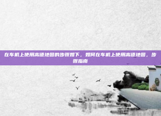 在车机上使用高德地图的步骤如下,如何在车机上使用高德地图,步骤指南
