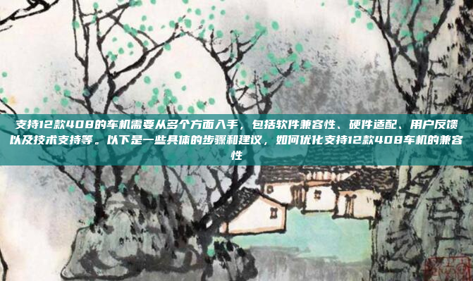 支持12款408的车机需要从多个方面入手，包括软件兼容性、硬件适配、用户反馈以及技术支持等。以下是一些具体的步骤和建议，如何优化支持12款408车机的兼容性