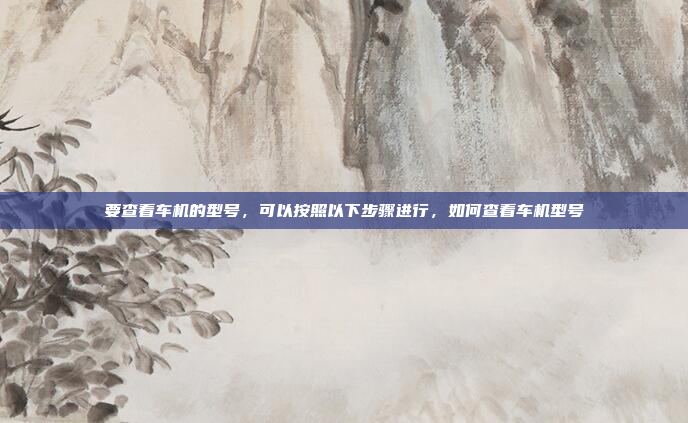 要查看车机的型号，可以按照以下步骤进行，如何查看车机型号