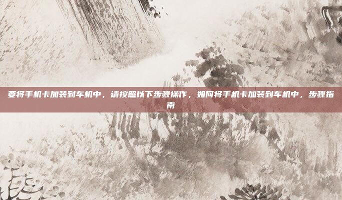 要将手机卡加装到车机中,请按照以下步骤操作,如何将手机卡加装到车机中,步骤指南