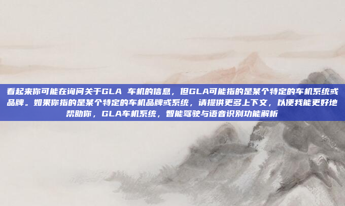 看起来你可能在询问关于GLA 车机的信息，但GLA可能指的是某个特定的车机系统或品牌。如果你指的是某个特定的车机品牌或系统，请提供更多上下文，以便我能更好地帮助你，GLA车机系统，智能驾驶与语音识别功能解析