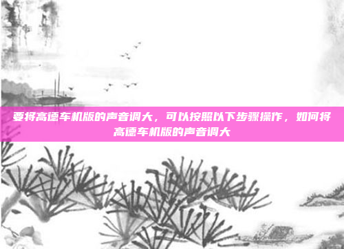 要将高德车机版的声音调大,可以按照以下步骤操作,如何将高德车机版的声音调大