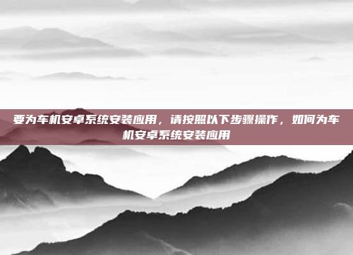 要为车机安卓系统安装应用,请按照以下步骤操作,如何为车机安卓系统安装应用