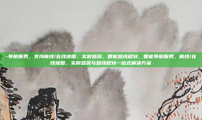 -导航服务,支持离线/在线地图、实时路况、智能路线规划,智能导航服务,离线/在线地图、实时路况与路线规划一站式解决方案