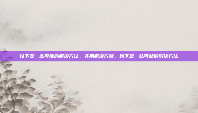 以下是一些可能的解决方法,实用解决方案,以下是一些可能的解决方法
