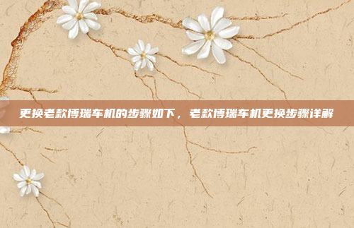 更换老款博瑞车机的步骤如下,老款博瑞车机更换步骤详解
