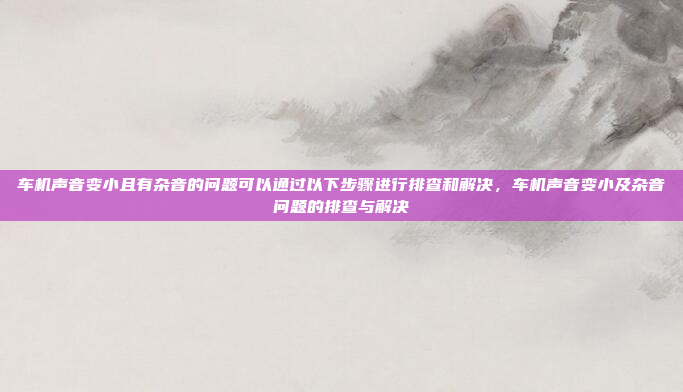 车机声音变小且有杂音的问题可以通过以下步骤进行排查和解决,车机声音变小及杂音问题的排查与解决