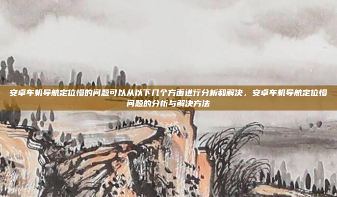 安卓车机导航定位慢的问题可以从以下几个方面进行分析和解决,安卓车机导航定位慢问题的分析与解决方法
