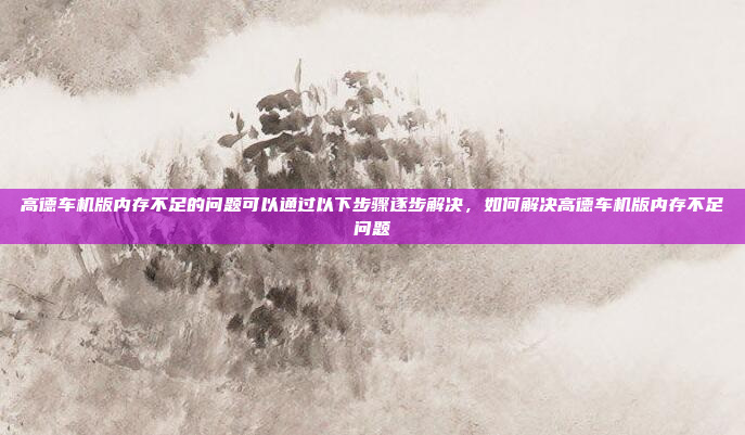 高德车机版内存不足的问题可以通过以下步骤逐步解决，如何解决高德车机版内存不足问题