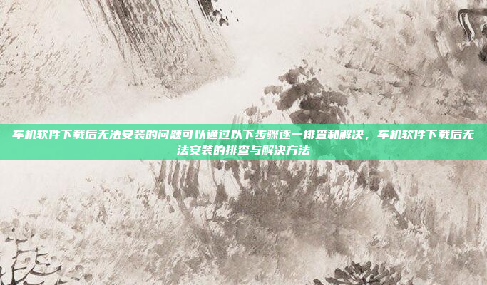 车机软件下载后无法安装的问题可以通过以下步骤逐一排查和解决,车机软件下载后无法安装的排查与解决方法