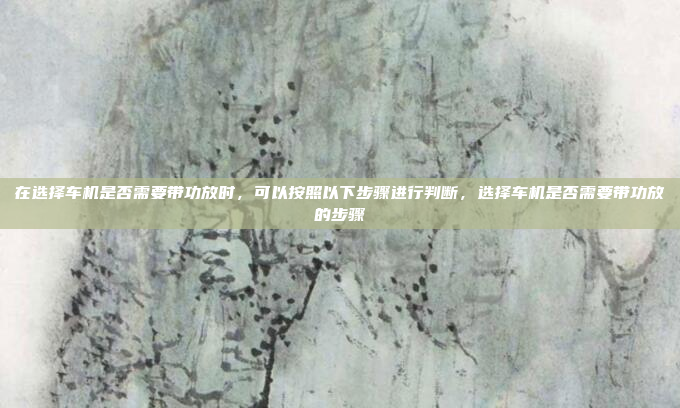 在选择车机是否需要带功放时,可以按照以下步骤进行判断,选择车机是否需要带功放的步骤