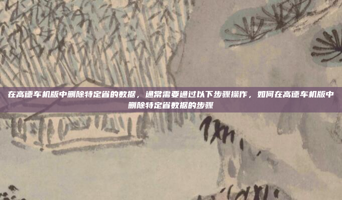 在高德车机版中删除特定省的数据，通常需要通过以下步骤操作，如何在高德车机版中删除特定省数据的步骤