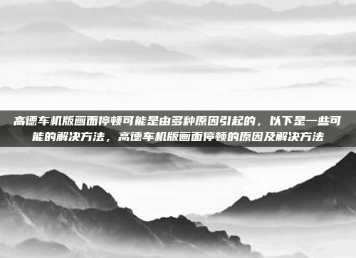 高德车机版画面停顿可能是由多种原因引起的,以下是一些可能的解决方法,高德车机版画面停顿的原因及解决方法