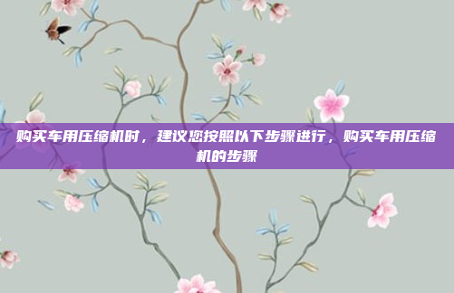 购买车用压缩机时,建议您按照以下步骤进行,购买车用压缩机的步骤