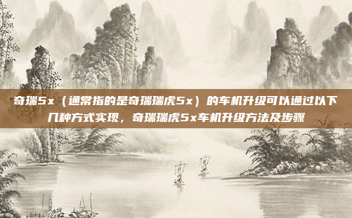 奇瑞5x(通常指的是奇瑞瑞虎5x)的车机升级可以通过以下几种方式实现,奇瑞瑞虎5x车机升级方法及步骤