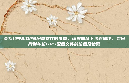 要找到车机GPS配置文件的位置,请按照以下步骤操作,如何找到车机GPS配置文件的位置及步骤