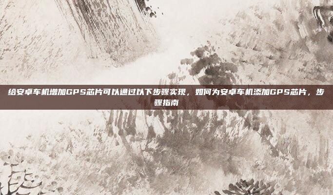 给安卓车机增加GPS芯片可以通过以下步骤实现,如何为安卓车机添加GPS芯片,步骤指南