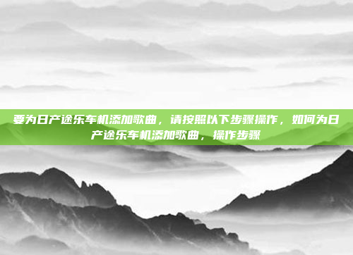 要为日产途乐车机添加歌曲,请按照以下步骤操作,如何为日产途乐车机添加歌曲,操作步骤