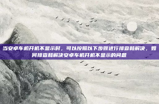 当安卓车机开机不显示时，可以按照以下步骤进行排查和解决，如何排查和解决安卓车机开机不显示的问题
