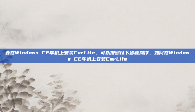 要在Windows CE车机上安装CarLife，可以按照以下步骤操作，如何在Windows CE车机上安装CarLife