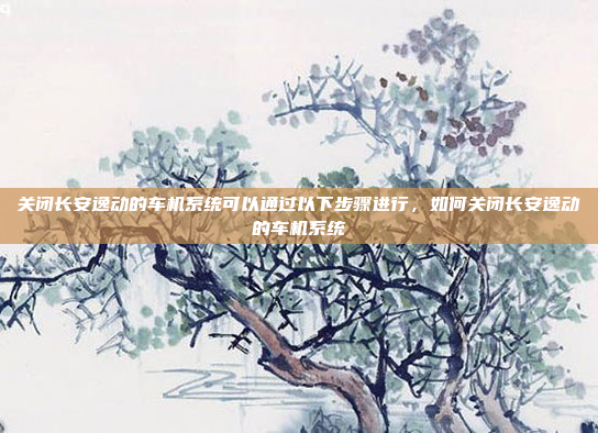 关闭长安逸动的车机系统可以通过以下步骤进行,如何关闭长安逸动的车机系统