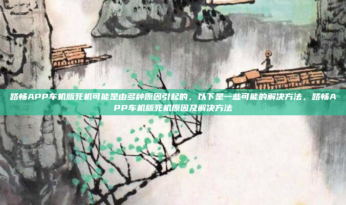 路畅APP车机版死机可能是由多种原因引起的，以下是一些可能的解决方法，路畅APP车机版死机原因及解决方法