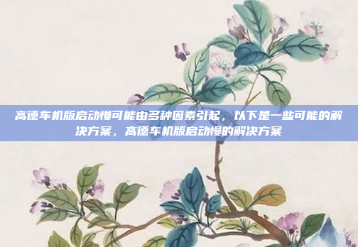 高德车机版启动慢可能由多种因素引起,以下是一些可能的解决方案,高德车机版启动慢的解决方案