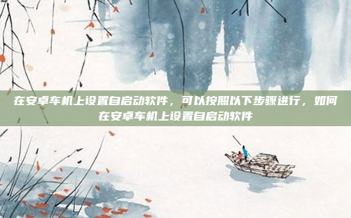 在安卓车机上设置自启动软件,可以按照以下步骤进行,如何在安卓车机上设置自启动软件
